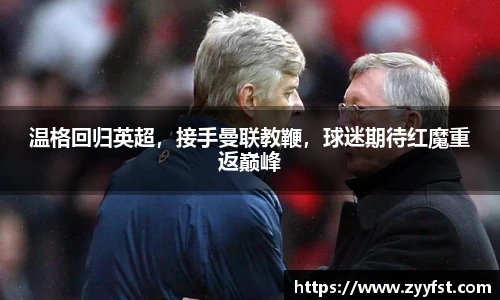 温格回归英超，接手曼联教鞭，球迷期待红魔重返巅峰